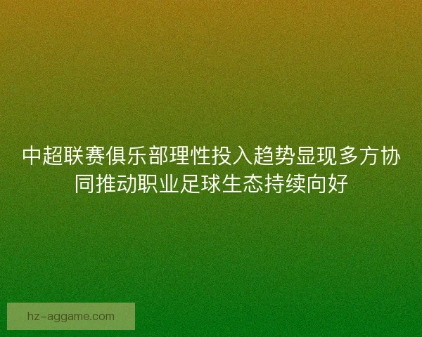 中超联赛俱乐部理性投入趋势显现多方协同推动职业足球生态持续向好